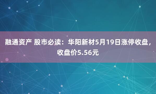融通资产 股市必读：华阳新材5月19日涨停收盘，收盘价5.56元