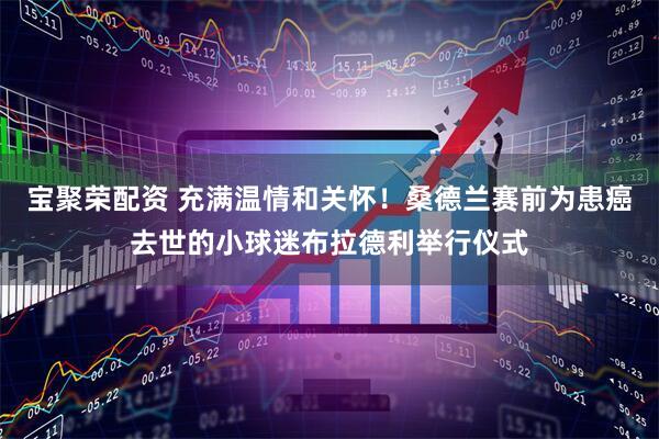宝聚荣配资 充满温情和关怀！桑德兰赛前为患癌去世的小球迷布拉德利举行仪式