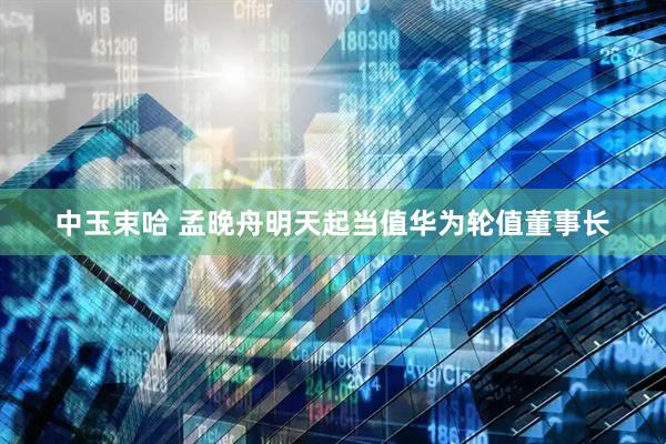 中玉束哈 孟晚舟明天起当值华为轮值董事长