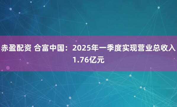 赤盈配资 合富中国：2025年一季度实现营业总收入1.76亿元