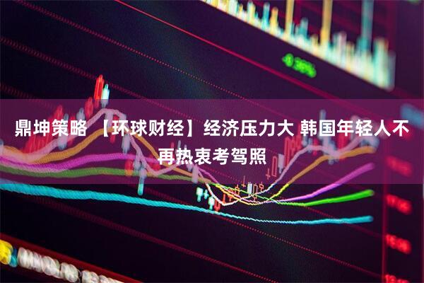 鼎坤策略 【环球财经】经济压力大 韩国年轻人不再热衷考驾照