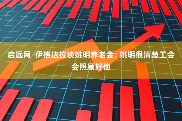 启远网  伊格达拉谈姚明养老金: 姚明很清楚工会会照顾好他
