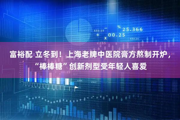 富裕配 立冬到！上海老牌中医院膏方熬制开炉，“棒棒糖”创新剂型受年轻人喜爱