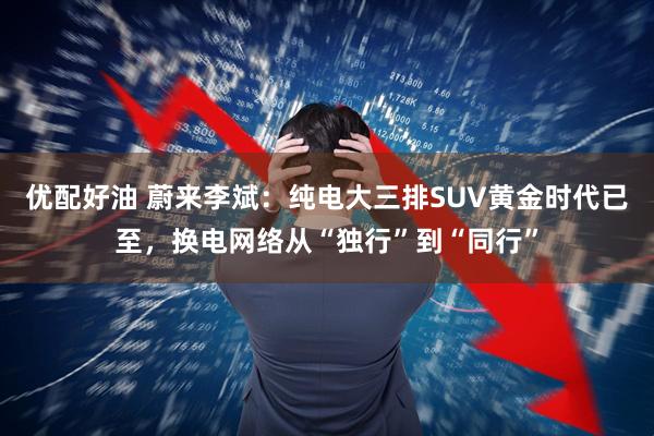 优配好油 蔚来李斌：纯电大三排SUV黄金时代已至，换电网络从“独行”到“同行”