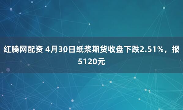红腾网配资 4月30日纸浆期货收盘下跌2.51%，报5120元