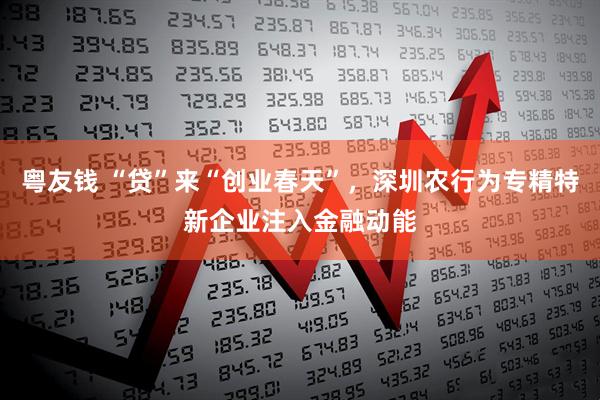 粤友钱 “贷”来“创业春天”，深圳农行为专精特新企业注入金融动能